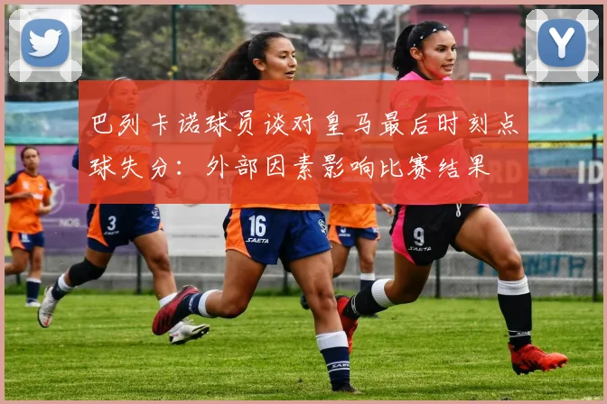 巴列卡诺球员谈对皇马最后时刻点球失分：外部因素影响比赛结果