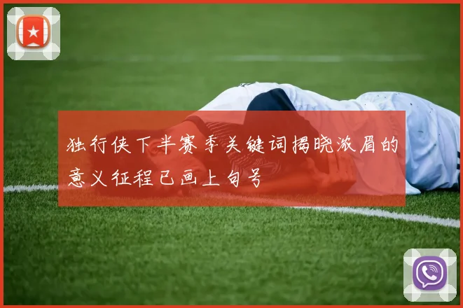 独行侠下半赛季关键词揭晓浓眉的意义征程已画上句号