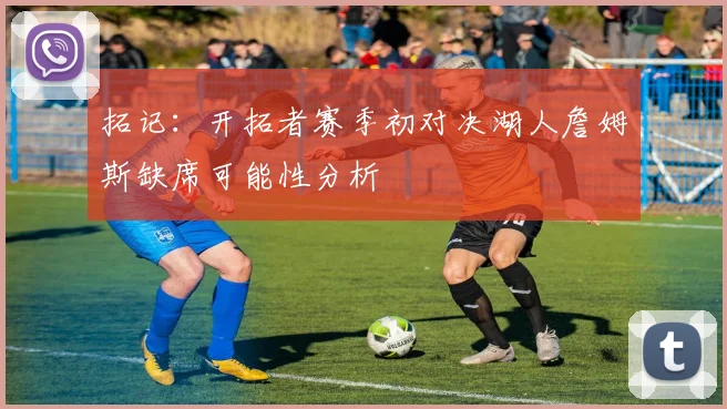 拓记：开拓者赛季初对决湖人詹姆斯缺席可能性分析