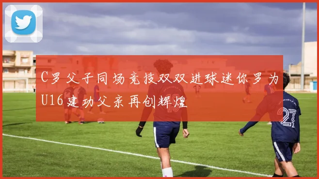 C罗父子同场竞技双双进球迷你罗为U16建功父亲再创辉煌