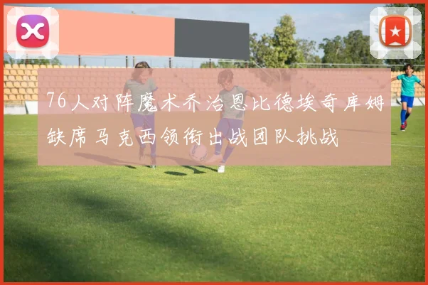 76人对阵魔术乔治恩比德埃奇库姆缺席马克西领衔出战团队挑战