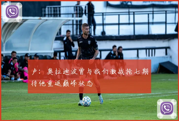 卢：奥拉迪波曾与我们激战抢七期待他重返巅峰状态