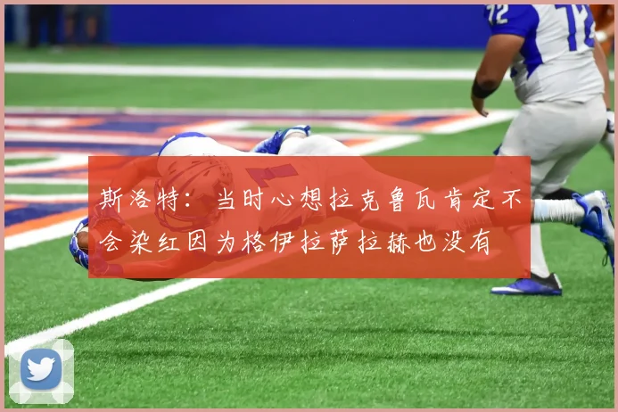 斯洛特：当时心想拉克鲁瓦肯定不会染红因为格伊拉萨拉赫也没有