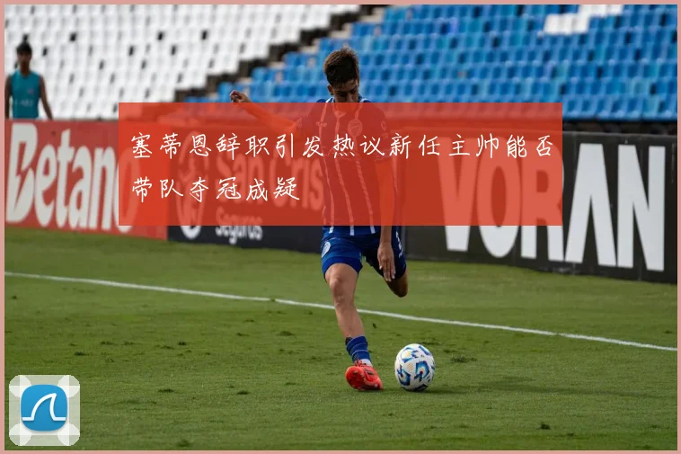 塞蒂恩辞职引发热议新任主帅能否带队夺冠成疑