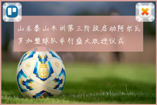 山东泰山冬训第三阶段启动阿尔瓦罗加盟球队举行盛大欢迎仪式