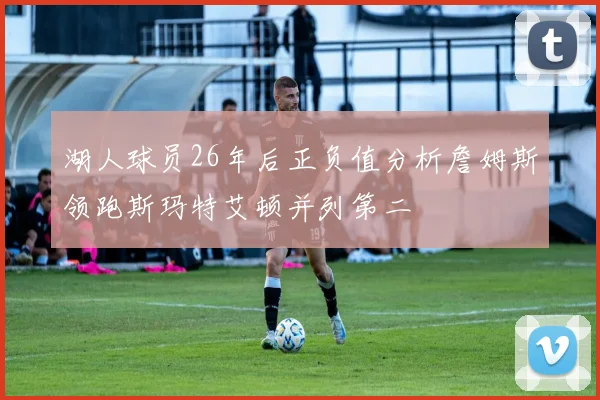 湖人球员26年后正负值分析詹姆斯领跑斯玛特艾顿并列第二