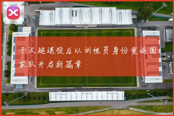 于汉超退役后以训练员身份重返国家队开启新篇章