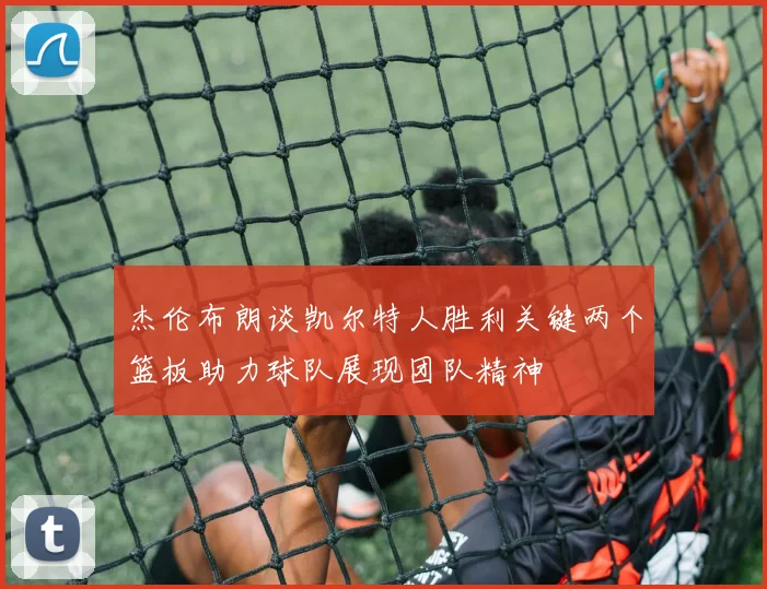 杰伦布朗谈凯尔特人胜利关键两个篮板助力球队展现团队精神