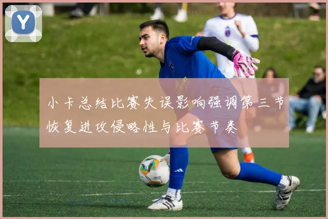 小卡总结比赛失误影响强调第三节恢复进攻侵略性与比赛节奏