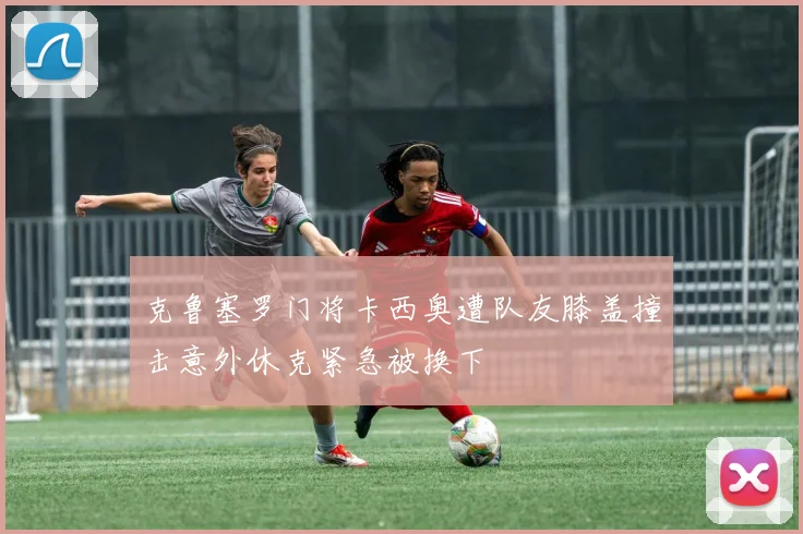 克鲁塞罗门将卡西奥遭队友膝盖撞击意外休克紧急被换下
