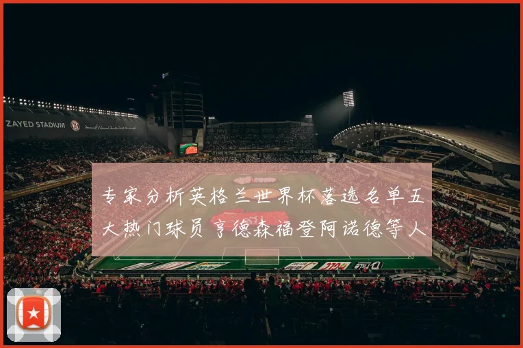 专家分析英格兰世界杯落选名单五大热门球员亨德森福登阿诺德等人引发热议