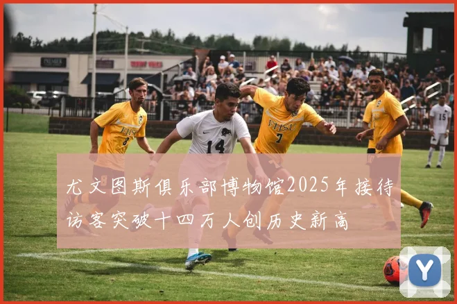 尤文图斯俱乐部博物馆2025年接待访客突破十四万人创历史新高