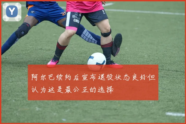 阿尔巴续约后宣布退役状态良好但认为这是最公正的选择