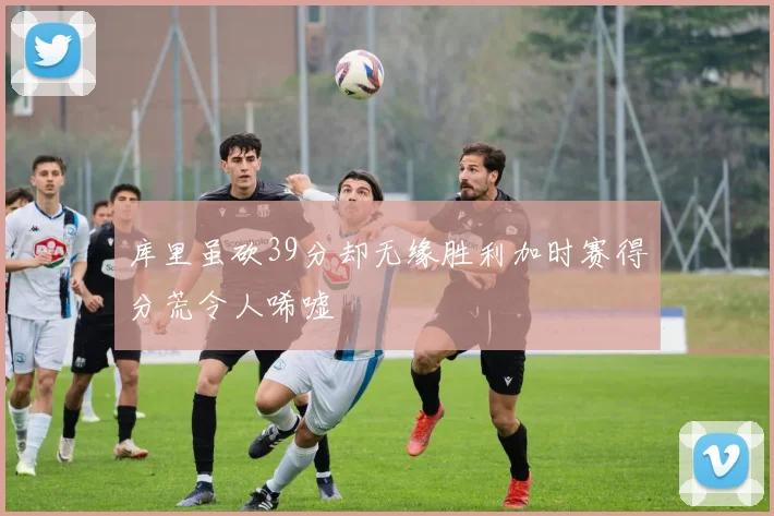 库里虽砍39分却无缘胜利加时赛得分荒令人唏嘘