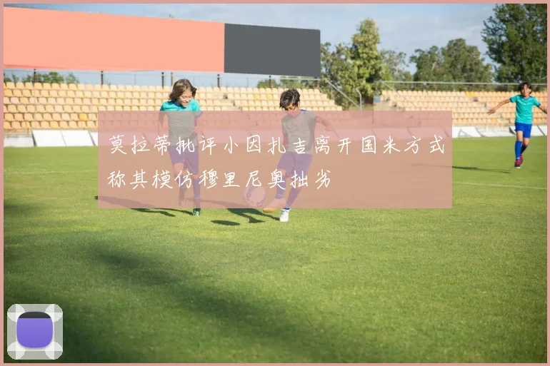 莫拉蒂批评小因扎吉离开国米方式称其模仿穆里尼奥拙劣