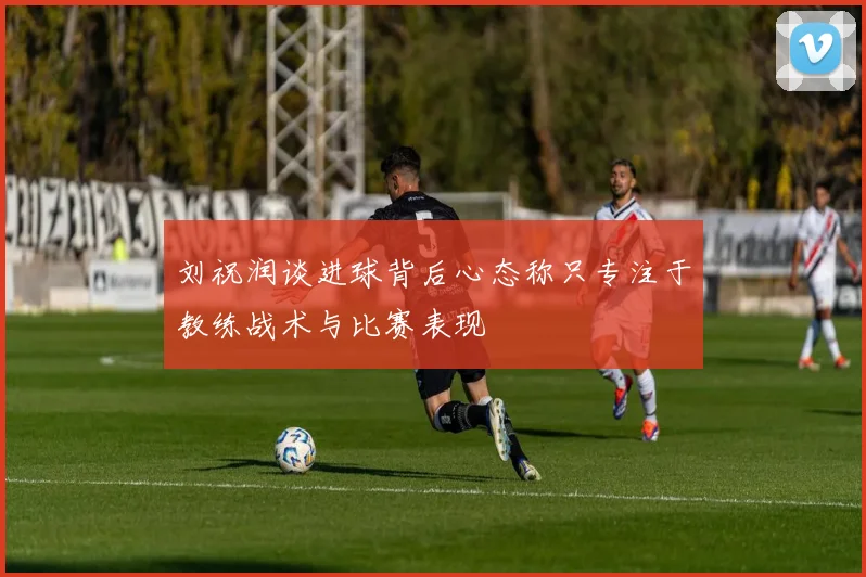 刘祝润谈进球背后心态称只专注于教练战术与比赛表现